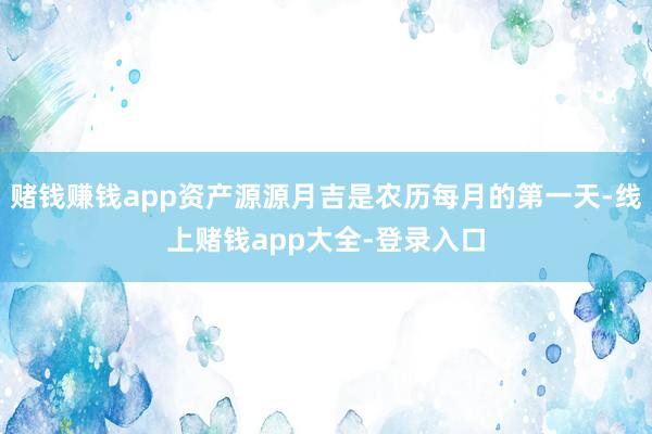 赌钱赚钱app资产源源月吉是农历每月的第一天-线上赌钱app大全-登录入口