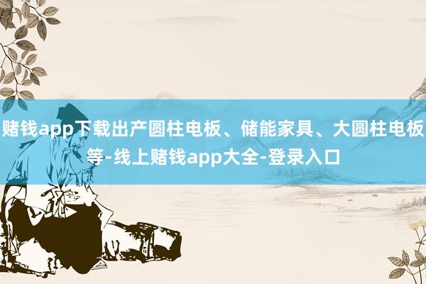 赌钱app下载出产圆柱电板、储能家具、大圆柱电板等-线上赌钱app大全-登录入口