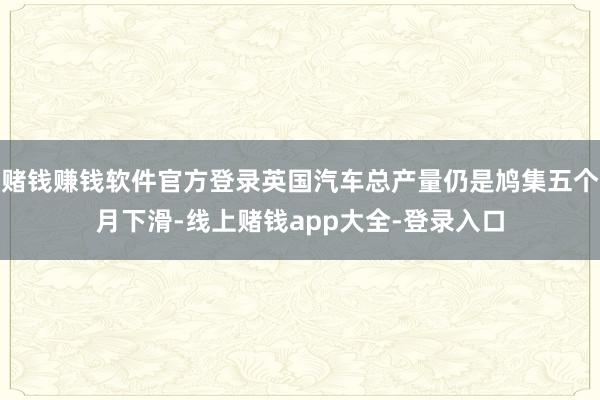 赌钱赚钱软件官方登录英国汽车总产量仍是鸠集五个月下滑-线上赌钱app大全-登录入口