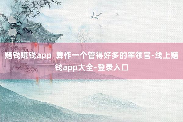 赌钱赚钱app  算作一个管得好多的率领官-线上赌钱app大全-登录入口