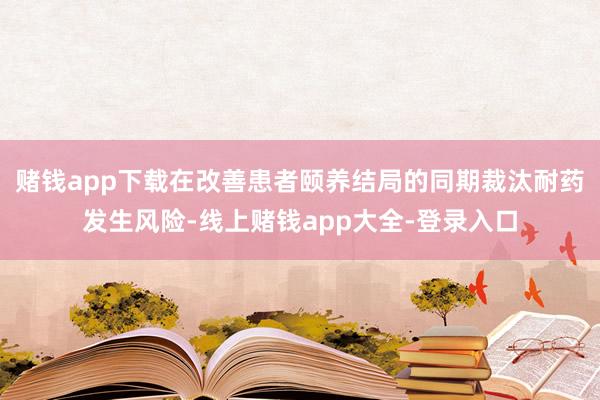 赌钱app下载在改善患者颐养结局的同期裁汰耐药发生风险-线上赌钱app大全-登录入口