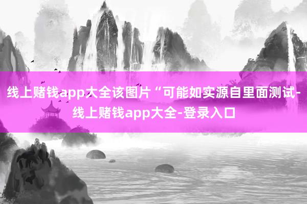 线上赌钱app大全该图片“可能如实源自里面测试-线上赌钱app大全-登录入口