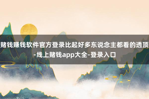 赌钱赚钱软件官方登录比起好多东说念主都看的透顶-线上赌钱app大全-登录入口
