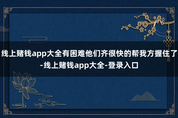 线上赌钱app大全有困难他们齐很快的帮我方握住了-线上赌钱app大全-登录入口