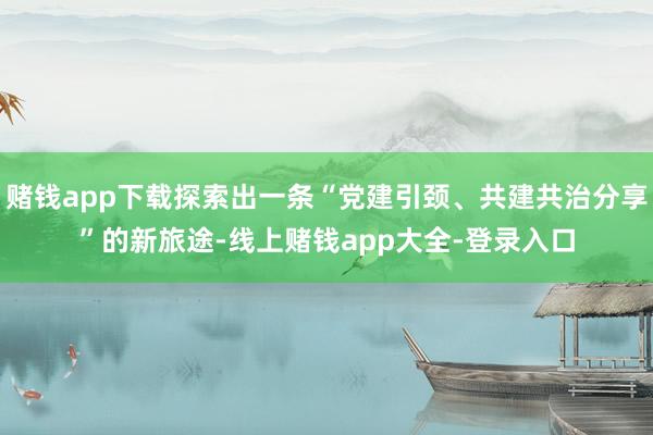 赌钱app下载探索出一条“党建引颈、共建共治分享”的新旅途-线上赌钱app大全-登录入口