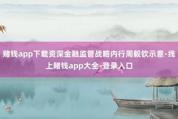 赌钱app下载资深金融监管战略内行周毅钦示意-线上赌钱app大全-登录入口