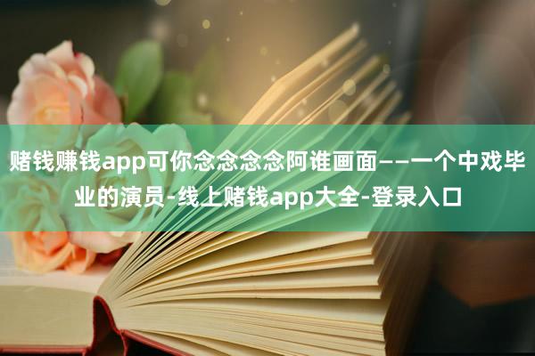赌钱赚钱app可你念念念念阿谁画面——一个中戏毕业的演员-线上赌钱app大全-登录入口