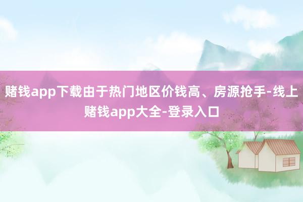 赌钱app下载由于热门地区价钱高、房源抢手-线上赌钱app大全-登录入口