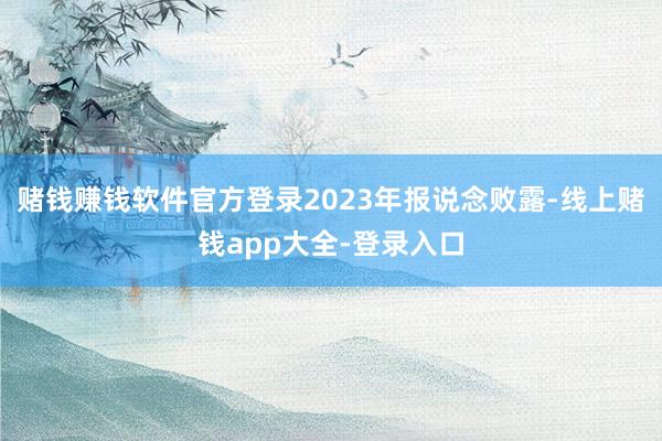 赌钱赚钱软件官方登录2023年报说念败露-线上赌钱app大全-登录入口