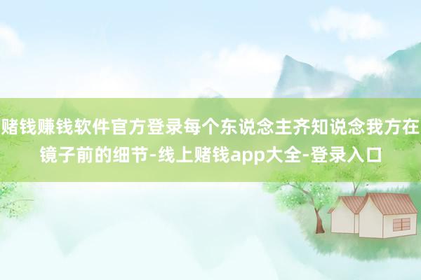 赌钱赚钱软件官方登录每个东说念主齐知说念我方在镜子前的细节-线上赌钱app大全-登录入口
