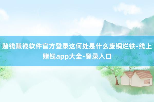 赌钱赚钱软件官方登录这何处是什么废铜烂铁-线上赌钱app大全-登录入口