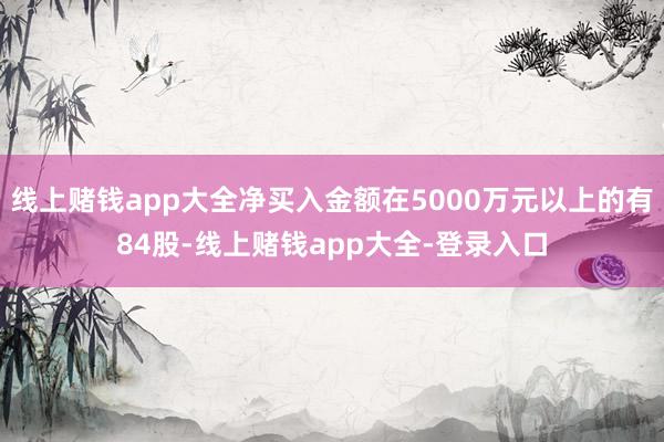 线上赌钱app大全净买入金额在5000万元以上的有84股-线上赌钱app大全-登录入口
