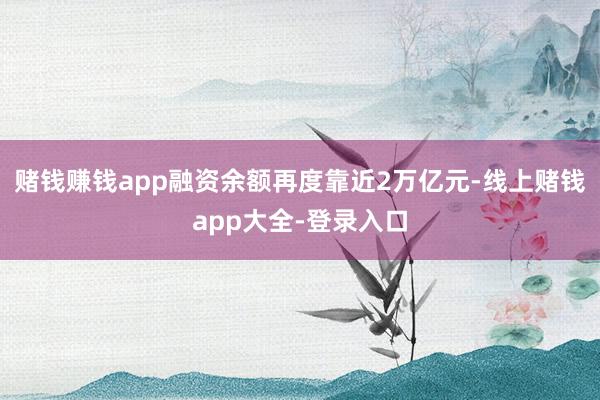 赌钱赚钱app融资余额再度靠近2万亿元-线上赌钱app大全-登录入口
