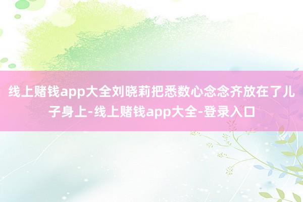 线上赌钱app大全刘晓莉把悉数心念念齐放在了儿子身上-线上赌钱app大全-登录入口