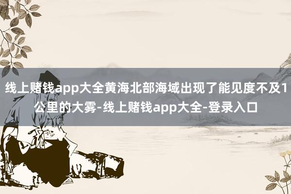 线上赌钱app大全黄海北部海域出现了能见度不及1公里的大雾-线上赌钱app大全-登录入口