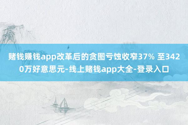 赌钱赚钱app改革后的贪图亏蚀收窄37% 至3420万好意思元-线上赌钱app大全-登录入口