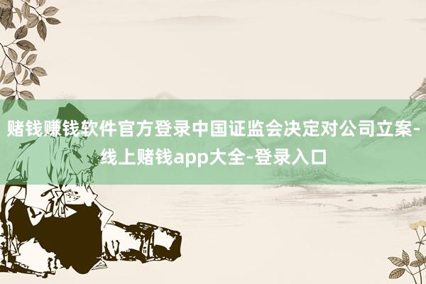 赌钱赚钱软件官方登录中国证监会决定对公司立案-线上赌钱app大全-登录入口