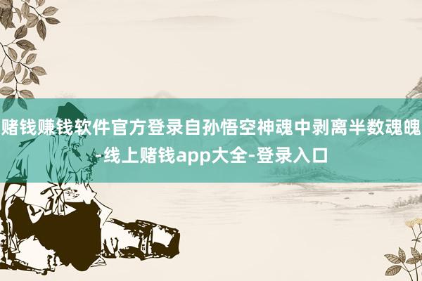 赌钱赚钱软件官方登录自孙悟空神魂中剥离半数魂魄-线上赌钱app大全-登录入口