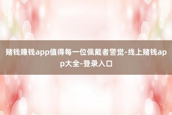 赌钱赚钱app值得每一位佩戴者警觉-线上赌钱app大全-登录入口