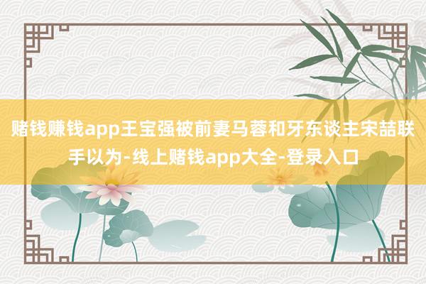 赌钱赚钱app王宝强被前妻马蓉和牙东谈主宋喆联手以为-线上赌钱app大全-登录入口