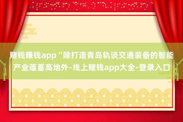 赌钱赚钱app　　“除打造青岛轨谈交通装备的智能产业蕴蓄高地外-线上赌钱app大全-登录入口