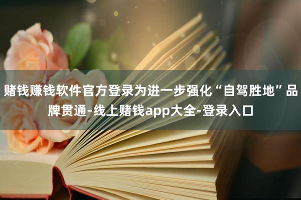 赌钱赚钱软件官方登录为进一步强化“自驾胜地”品牌贯通-线上赌钱app大全-登录入口