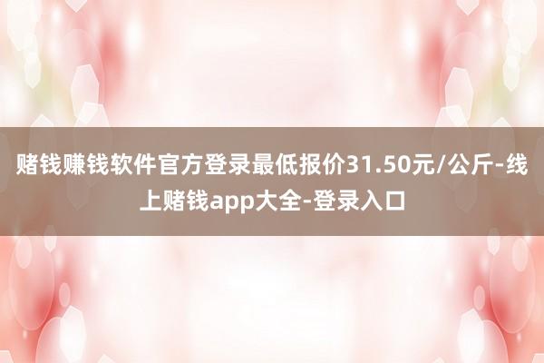 赌钱赚钱软件官方登录最低报价31.50元/公斤-线上赌钱app大全-登录入口