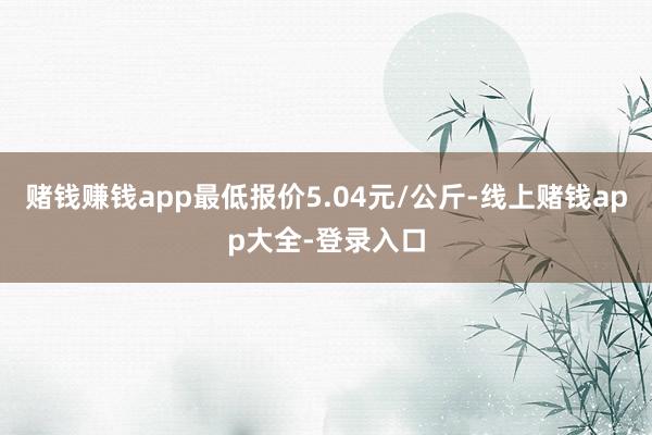 赌钱赚钱app最低报价5.04元/公斤-线上赌钱app大全-登录入口