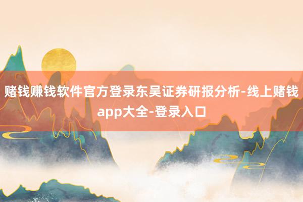 赌钱赚钱软件官方登录　　东吴证券研报分析-线上赌钱app大全-登录入口