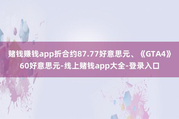 赌钱赚钱app折合约87.77好意思元、《GTA4》60好意思元-线上赌钱app大全-登录入口