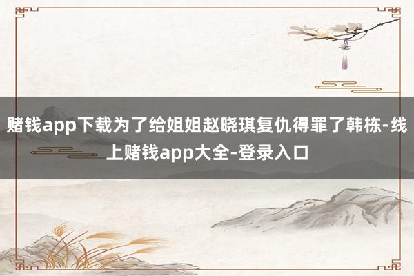 赌钱app下载为了给姐姐赵晓琪复仇得罪了韩栋-线上赌钱app大全-登录入口