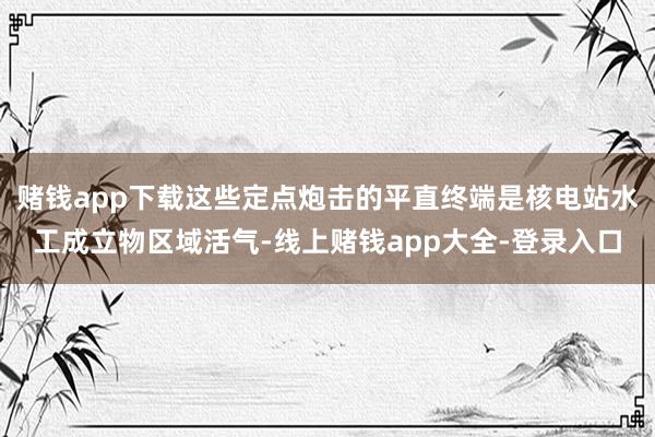 赌钱app下载这些定点炮击的平直终端是核电站水工成立物区域活气-线上赌钱app大全-登录入口