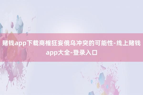 赌钱app下载商榷狂妄俄乌冲突的可能性-线上赌钱app大全-登录入口