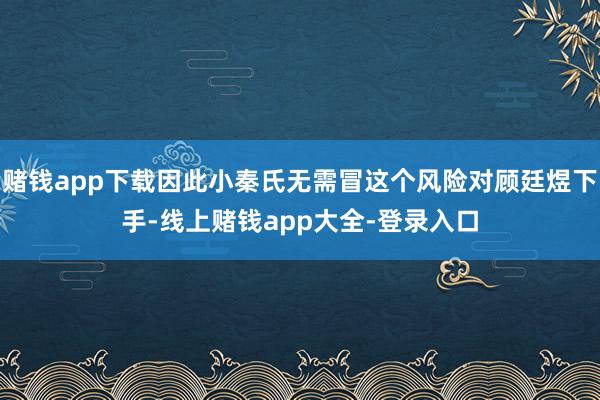 赌钱app下载因此小秦氏无需冒这个风险对顾廷煜下手-线上赌钱app大全-登录入口