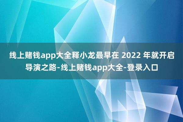 线上赌钱app大全释小龙最早在 2022 年就开启导演之路-线上赌钱app大全-登录入口