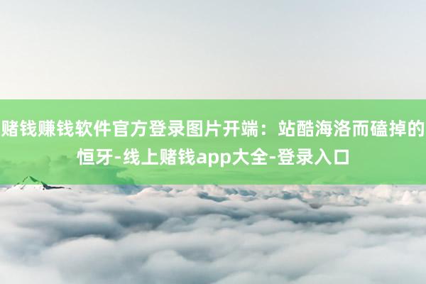 赌钱赚钱软件官方登录图片开端：站酷海洛而磕掉的恒牙-线上赌钱app大全-登录入口