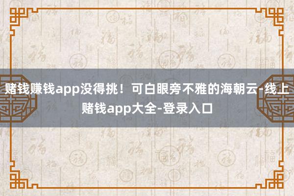 赌钱赚钱app没得挑！可白眼旁不雅的海朝云-线上赌钱app大全-登录入口