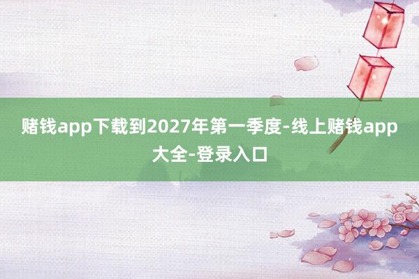 赌钱app下载到2027年第一季度-线上赌钱app大全-登录入口