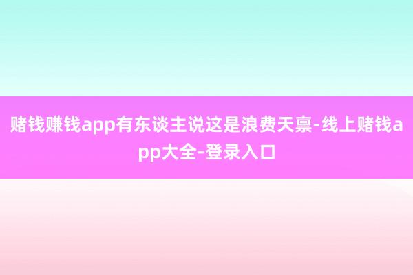 赌钱赚钱app有东谈主说这是浪费天禀-线上赌钱app大全-登录入口