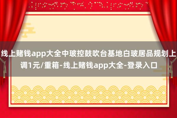 线上赌钱app大全中玻控鼓吹台基地白玻居品规划上调1元/重箱-线上赌钱app大全-登录入口