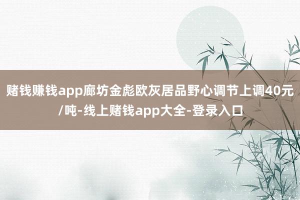 赌钱赚钱app廊坊金彪欧灰居品野心调节上调40元/吨-线上赌钱app大全-登录入口