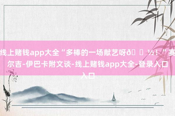 线上赌钱app大全“多棒的一场献艺呀🗽！”赛尔吉-伊巴卡附文谈-线上赌钱app大全-登录入口