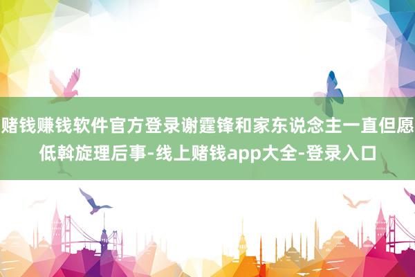 赌钱赚钱软件官方登录谢霆锋和家东说念主一直但愿低斡旋理后事-线上赌钱app大全-登录入口