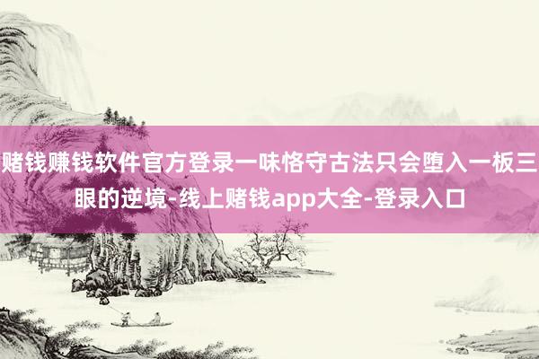赌钱赚钱软件官方登录一味恪守古法只会堕入一板三眼的逆境-线上赌钱app大全-登录入口