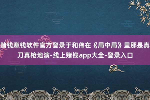 赌钱赚钱软件官方登录于和伟在《局中局》里那是真刀真枪地演-线上赌钱app大全-登录入口