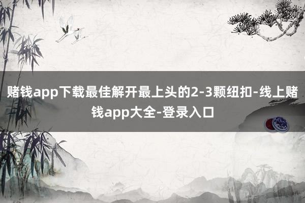 赌钱app下载最佳解开最上头的2-3颗纽扣-线上赌钱app大全-登录入口