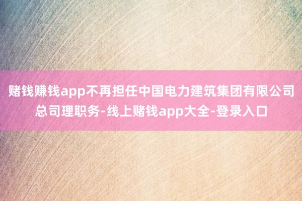 赌钱赚钱app不再担任中国电力建筑集团有限公司总司理职务-线上赌钱app大全-登录入口