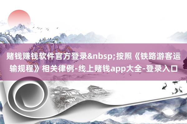 赌钱赚钱软件官方登录&nbsp;按照《铁路游客运输规程》相关律例-线上赌钱app大全-登录入口