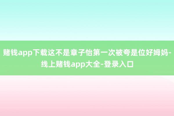 赌钱app下载这不是章子怡第一次被夸是位好姆妈-线上赌钱app大全-登录入口