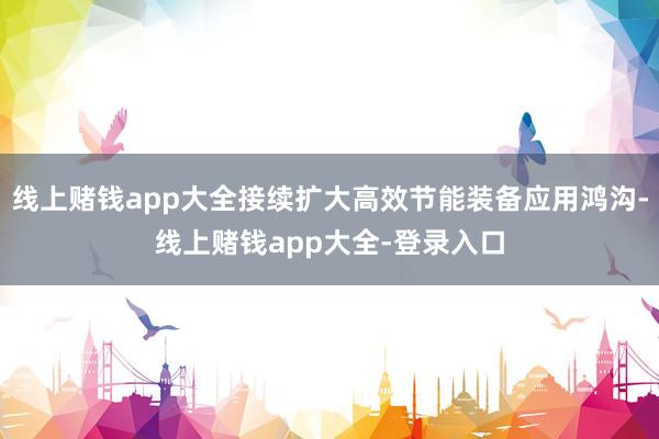 线上赌钱app大全接续扩大高效节能装备应用鸿沟-线上赌钱app大全-登录入口
